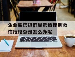 企业微信进群显示请使用微信授权登录怎么办呢的简单介绍