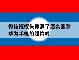 微信授权头像满了怎么删除华为手机的照片呢的简单介绍