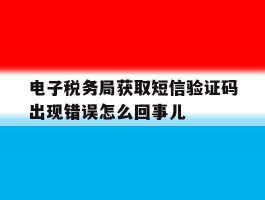 电子税务局获取短信验证码出现错误怎么回事儿的简单介绍